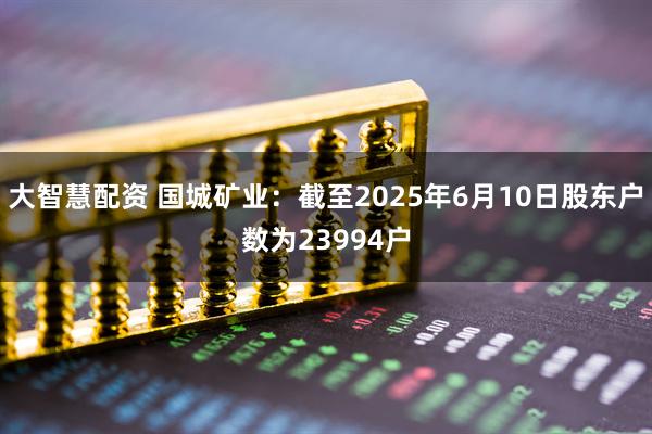 大智慧配资 国城矿业：截至2025年6月10日股东户数为23994户