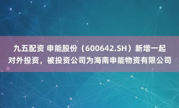 九五配资 申能股份（600642.SH）新增一起对外投资，被投资公司为海南申能物资有限公司