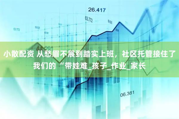小散配资 从愁眉不展到踏实上班，社区托管接住了我们的 “带娃难_孩子_作业_家长