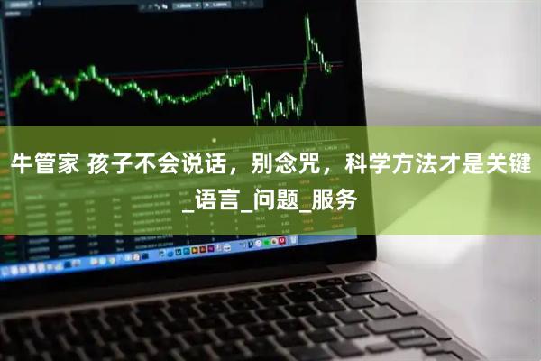 牛管家 孩子不会说话，别念咒，科学方法才是关键_语言_问题_服务