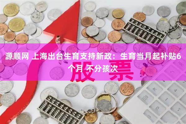 源顺网 上海出台生育支持新政：生育当月起补贴6个月 不分孩次