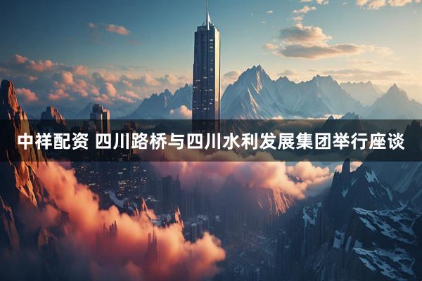 中祥配资 四川路桥与四川水利发展集团举行座谈