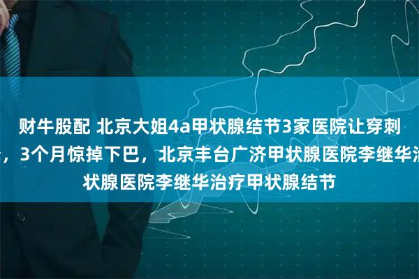 财牛股配 北京大姐4a甲状腺结节3家医院让穿刺，1个聪明选择，3个月惊掉下巴，北京丰台广济甲状腺医院李继华治疗甲状腺结节
