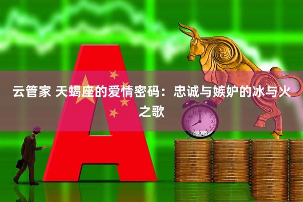 云管家 天蝎座的爱情密码：忠诚与嫉妒的冰与火之歌