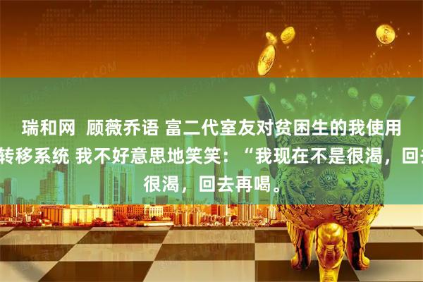 瑞和网  顾薇乔语 富二代室友对贫困生的我使用了存款转移系统 我不好意思地笑笑：“我现在不是很渴，回去再喝。
