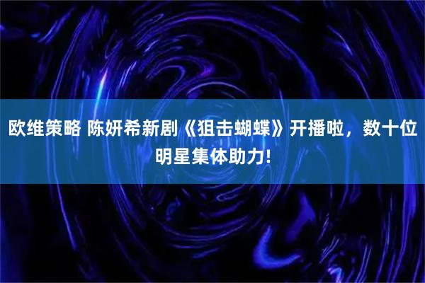 欧维策略 陈妍希新剧《狙击蝴蝶》开播啦，数十位明星集体助力!